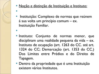Noção e distinção de Instituição e Instituto:   Instituição: Complexo de normas que reúnem á sua volta um princípio comum – ex. Instituição Familiar.   Instituto: Conjunto de normas menor, que disciplinam uma realidade pequena da vida – ex. Instituto de ocupação (art. 1263 do CC. até art. 1324 do CC; Demarcação (art. 1353 do CC.)  Dos Limites entre Prédios e do Direito de Tapagem. Dentro da propriedade que é uma Instituição existem vários Institutos. 