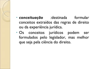 conceituação  : destinada formular conceitos extraídos das regras de direito ou da experiência jurídica.  Os conceitos jurídicos podem ser formulados pelo legislador, mas melhor que seja pela ciência do direito.  