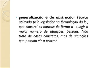 generalização  e de  abstração:  Técnica utilizada pelo legislador na formulação da lei, que constroi as normas de forma a  atingir o maior numero de situações, pessoas. Não trata de casos concretos, mas de situações que possam vir a ocorrer. 