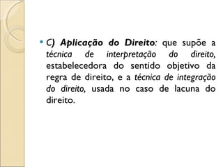 C ) Aplicação do Direito :  que supõe a  técnica de interpretação do direito,  estabelecedora do sentido objetivo da regra de direito, e a  técnica de integração do direito,  usada no caso de lacuna do direito. 