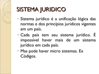 SISTEMA JURIDICO Sistema jurídico é a unificação lógica das normas e dos princípios jurídicos vigentes em um país. Cada país tem seu sistema jurídico. É impossível haver mais de um sistema jurídico em cada país.  Mas pode haver micro sistemas. Ex Códigos. 