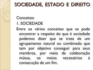 SOCIEDADE, ESTADO E DIREITO Conceitos:  1. SOCIEDADE Entre os vários conceitos que se pode encontrar a respeito do que é sociedade podemos dizer que se trata de um agrupamento natural ou combinado que tem por objetivo conseguir para seus membros, por meio de colaboração mútua, os meios necessários à consecução de um fim. 