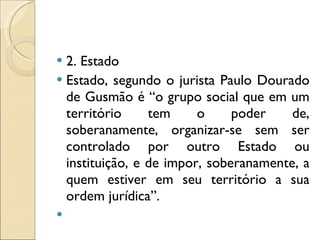 2. Estado Estado, segundo o jurista Paulo Dourado de Gusmão é “o grupo social que em um território tem o poder de, soberanamente, organizar-se sem ser controlado por outro Estado ou instituição, e de impor, soberanamente, a quem estiver em seu território a sua ordem jurídica”. 