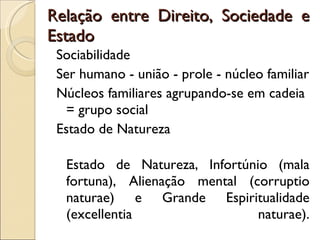 Relação entre Direito, Sociedade e Estado Sociabilidade Ser humano - união - prole - núcleo familiar Núcleos familiares agrupando-se em cadeia = grupo social Estado de Natureza Estado de Natureza, Infortúnio (mala fortuna), Alienação mental (corruptio naturae) e Grande Espiritualidade (excellentia naturae). 