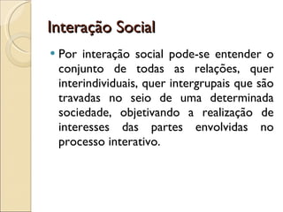 Interação Social Por interação social pode-se entender o conjunto de todas as relações, quer interindividuais, quer intergrupais que são travadas no seio de uma determinada sociedade, objetivando a realização de interesses das partes envolvidas no processo interativo. 