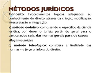 MÉTODOS JURÍDICOS  Conceito : Procedimentos lógicos adequados ao conhecimento do direito, através da criação, modificação, interpretação e integração; a)  método dedutivo:  como sendo o específico da ciência jurídica, por dever o jurista partir do geral para o particular, ou  seja, das  normas  gerais para os casos: silogismo  juridico b)  método teleologico :  considera a finalidade das normas -  a força  criadora do direito. 