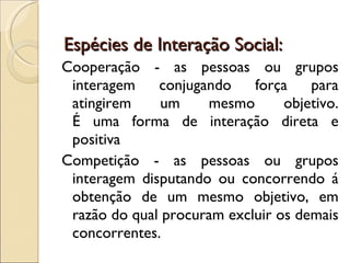   Espécies de Interação Social: Cooperação - as pessoas ou grupos interagem conjugando força para atingirem um mesmo objetivo. É uma forma de interação direta e positiva Competição - as pessoas ou grupos interagem disputando ou concorrendo á obtenção de um mesmo objetivo, em razão do qual procuram excluir os demais concorrentes. É uma forma de interação é indireta e positiva (em muitos aspectos). 