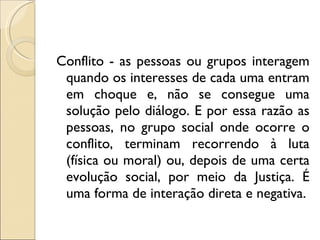 Conflito - as pessoas ou grupos interagem quando os interesses de cada uma entram em choque e, não se consegue uma solução pelo diálogo. E por essa razão as pessoas, no grupo social onde ocorre o conflito, terminam recorrendo à luta (física ou moral) ou, depois de uma certa evolução social, por meio da Justiça. É uma forma de interação direta e negativa. 