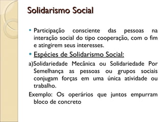 Solidarismo Social Participação consciente das pessoas na interação social do tipo cooperação, com o fim e atingirem seus interesses. Espécies de Solidarismo Social: a)Solidariedade Mecânica ou Solidariedade Por Semelhança as pessoas ou grupos sociais conjugam forças em uma única atividade ou trabalho. Exemplo: Os operários que juntos empurram bloco de concreto 