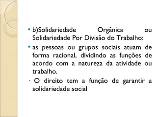 b)Solidariedade Orgânica ou Solidariedade Por Divisão do Trabalho:  as pessoas ou grupos sociais atuam de forma racional, dividindo as funções de acordo com a natureza da atividade ou trabalho. · O direito tem a função de garantir a solidariedade social 