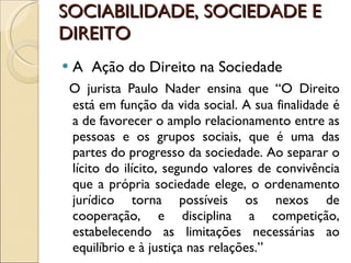 SOCIABILIDADE, SOCIEDADE E DIREITO A  Ação do Direito na Sociedade O jurista Paulo Nader ensina que “O Direito está em função da vida social. A sua finalidade é a de favorecer o amplo relacionamento entre as pessoas e os grupos sociais, que é uma das partes do progresso da sociedade. Ao separar o lícito do ilícito, segundo valores de convivência que a própria sociedade elege, o ordenamento jurídico torna possíveis os nexos de cooperação, e disciplina a competição, estabelecendo as limitações necessárias ao equilíbrio e à justiça nas relações.” 