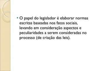O papel do legislador é elaborar normas escritas baseadas nos fatos sociais, levando em consideração aspectos e peculiaridades a serem consideradas no processo (de criação das leis). 