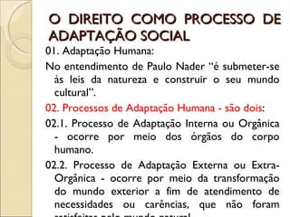 O DIREITO COMO PROCESSO DE ADAPTAÇÃO SOCIAL 01. Adaptação Humana: No entendimento de Paulo Nader “é submeter-se às leis da natureza e construir o seu mundo cultural”. 02. Processos de Adaptação Humana - são dois : 02.1. Processo de Adaptação Interna ou Orgânica - ocorre por meio dos órgãos do corpo humano. 02.2. Processo de Adaptação Externa ou Extra-Orgânica - ocorre por meio da transformação do mundo exterior a fim de atendimento de necessidades ou carências, que não foram satisfeitas pelo mundo natural 
