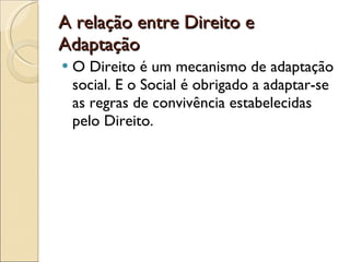 A relação entre Direito e Adaptação O Direito é um mecanismo de adaptação social. E o Social é obrigado a adaptar-se as regras de convivência estabelecidas pelo Direito. 