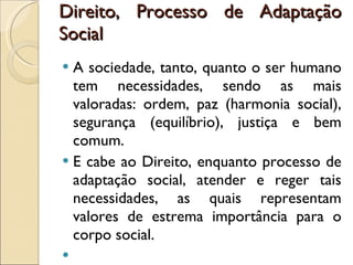 Direito, Processo de Adaptação Social A sociedade, tanto, quanto o ser humano tem necessidades, sendo as mais valoradas: ordem, paz (harmonia social), segurança (equilíbrio), justiça e bem comum.  E cabe ao Direito, enquanto processo de adaptação social, atender e reger tais necessidades, as quais representam valores de estrema importância para o corpo social. 