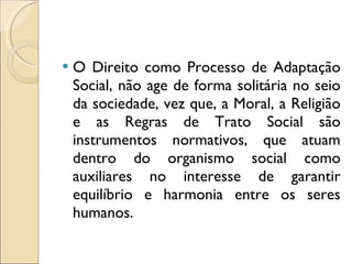 O Direito como Processo de Adaptação Social, não age de forma solitária no seio da sociedade, vez que, a Moral, a Religião e as Regras de Trato Social são instrumentos normativos, que atuam dentro do organismo social como auxiliares no interesse de garantir equilíbrio e harmonia entre os seres humanos. 