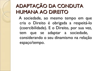 ADAPTAÇÃO DA CONDUTA HUMANA AO DIREITO A sociedade, ao mesmo tempo em que cria o Direito é obrigada a respeitá-lo (coercibilidade). E o Direito, por sua vez, tem que se adaptar a sociedade,  considerando o seu dinamismo na relação espaço/tempo. 