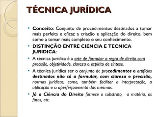 TÉCNICA JURÍDICA  Conceito : Conjunto de procedimentos destinados a tomar mais perfeita e eficaz a criação e aplicação do direito, bem como a tomar mais completo o seu conhecimento. DISTINÇÃO ENTRE CIENCIA E TECNICA JURIDICA : A técnica jurídica é a  arte de formular a regra de direito com precisão, objetividade, clareza  e  espírito de síntese. A técnica jurídica ser o  conjunto de pro cedimentos  e  artifícios  destinados não só a formular, com clareza  e  precisão,  normas jurídicas, como, também facilitar a interpretação, a aplicação  e o  aperfeiçoamento das mesmas. Já a Ciência do Direito  fornece o substrato,  a matéria, os fatos, etc. 