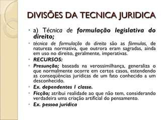 DIVISÕES DA TECNICA JURIDICA a) T écnica de  formulação   legislativa do direito;  técnica de formulação do direito  são as  fórmulas,  de natureza normativa, que outrora eram sagradas, ainda em uso no direito, geralmente, imperativas. RECURSOS: Presunção;  baseada na verossimilhança, generaliza o que normalmente ocorre em certos casos, estendendo as conseqüências jurídicas de um fato conhecido a um desconhecido. Ex. dependentes 1 classe. Ficção;  atribui realidade ao que não tem, considerando verdadeira uma criação artificial do pensamento. Ex. pessoa juridica 