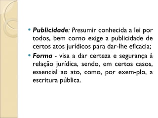 Publicidade : Pre sumir conhecida a lei por todos, bem corno exige a publicidade de certos atos jurídicos para dar-lhe eficacia; Forma  -  visa a dar certeza e segurança à relação jurídica, sendo, em certos casos, essencial ao ato, como, por exem­plo, a escritura pública. 