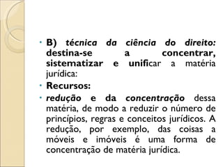 B)  técnica da ciência do direito:  destina-se a concentrar, sistematizar e unifi car a matéria jurídica: Recursos: redução  e da  concentração  dessa matéria, de modo a reduzir o número de princípios, regras e conceitos jurídicos. A redução, por exemplo, das coisas a móveis e imóveis é uma forma de concentração de matéria jurídica. 
