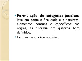 Formulação de  categorias jurídicas:   leva em conta a finalidade e a natureza, elementos comuns e específicos das regras, as distribui em quadros bem definidos. Ex:  pessoas, coisas e ações.  