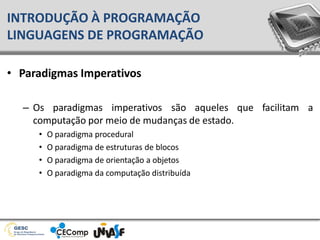 • Paradigmas Imperativos
– Os paradigmas imperativos são aqueles
computação por meio de mudanças de estado.
• O paradigma procedural
• O paradigma de estruturas de blocos
• O paradigma de orientação a objetos
• O paradigma da computação distribuída
que facilitam a
INTRODUÇÃO À PROGRAMAÇÃO
LINGUAGENS DE PROGRAMAÇÃO
 