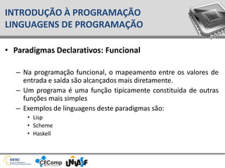 • Paradigmas Declarativos: Funcional
– Na programação funcional, o mapeamento entre os valores de
entrada e saída são alcançados mais diretamente.
– Um programa é uma função tipicamente constituída de outras
funções mais simples
– Exemplos de linguagens deste paradigmas são:
• Lisp
• Scheme
• Haskell
INTRODUÇÃO À PROGRAMAÇÃO
LINGUAGENS DE PROGRAMAÇÃO
 