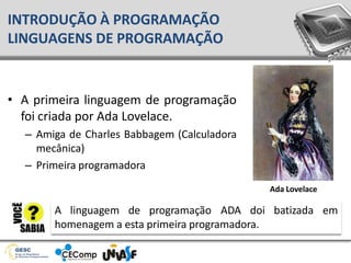 INTRODUÇÃO À PROGRAMAÇÃO
LINGUAGENS DE PROGRAMAÇÃO
• A primeira linguagem de programação
foi criada por Ada Lovelace.
– Amiga de Charles Babbagem (Calculadora
mecânica)
– Primeira programadora
Ada Lovelace
A linguagem de programação ADA doi batizada em
homenagem a esta primeira programadora.
 