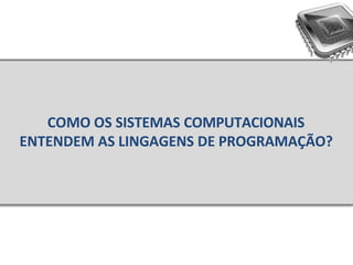 COMO OS SISTEMAS COMPUTACIONAIS
ENTENDEM AS LINGAGENS DE PROGRAMAÇÃO?
 