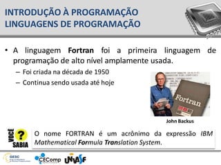 • A linguagem Fortran foi a primeira linguagem de
programação de alto nível amplamente usada.
– Foi criada na década de 1950
– Continua sendo usada até hoje
INTRODUÇÃO À PROGRAMAÇÃO
LINGUAGENS DE PROGRAMAÇÃO
O nome FORTRAN é um acrônimo da expressão IBM
Mathematical Formula Translation System.
John Backus
 