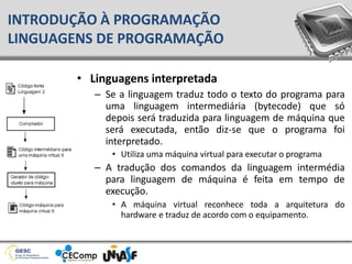 • Linguagens interpretada
– Se a linguagem traduz todo o texto do programa para
uma linguagem intermediária (bytecode) que só
depois será traduzida para linguagem de máquina que
será executada, então diz-se que o programa foi
interpretado.
• Utiliza uma máquina virtual para executar o programa
– A tradução dos comandos da linguagem intermédia
para linguagem de máquina é feita em tempo de
execução.
• A máquina virtual reconhece toda a arquitetura do
hardware e traduz de acordo com o equipamento.
INTRODUÇÃO À PROGRAMAÇÃO
LINGUAGENS DE PROGRAMAÇÃO
 