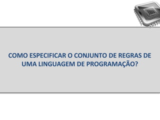 COMO ESPECIFICAR O CONJUNTO DE REGRAS DE
UMA LINGUAGEM DE PROGRAMAÇÃO?
 