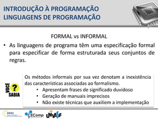 FORMAL vs INFORMAL
• As linguagens de programa têm uma especificação formal
para especificar de forma estruturada seus conjuntos de
regras.
INTRODUÇÃO À PROGRAMAÇÃO
LINGUAGENS DE PROGRAMAÇÃO
Os métodos informais por sua vez denotam a inexistência
das características associadas ao formalismo.
• Apresentam frases de significado duvidoso
• Geração de manuais imprecisos
• Não existe técnicas que auxiliem a implementação
 