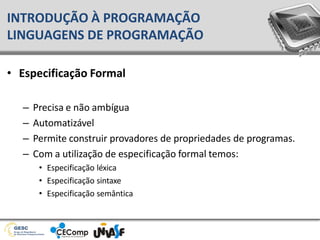 • Especificação Formal
– Precisa e não ambígua
– Automatizável
– Permite construir provadores de propriedades de programas.
– Com a utilização de especificação formal temos:
• Especificação léxica
• Especificação sintaxe
• Especificação semântica
INTRODUÇÃO À PROGRAMAÇÃO
LINGUAGENS DE PROGRAMAÇÃO
 