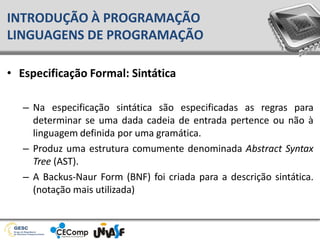 • Especificação Formal: Sintática
– Na especificação sintática são especificadas as regras para
determinar se uma dada cadeia de entrada pertence ou não à
linguagem definida por uma gramática.
– Produz uma estrutura comumente denominada Abstract Syntax
Tree (AST).
– A Backus-Naur Form (BNF) foi criada para a descrição sintática.
(notação mais utilizada)
INTRODUÇÃO À PROGRAMAÇÃO
LINGUAGENS DE PROGRAMAÇÃO
 