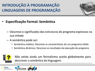 • Especificação Formal: Semântica
– Descreve o significados das estruturas do programa expressos na
sua sintaxe
– A semântica pode ser:
• Semântica estática: Descreve as características de um programa válido
• Semântica dinâmica: Descreve os resultados da execução do programa
INTRODUÇÃO À PROGRAMAÇÃO
LINGUAGENS DE PROGRAMAÇÃO
Não existe ainda um formalismo aceito globalmente para
descrever a semântica da linguagem.
 