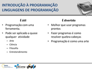 INTRODUÇÃO À PROGRAMAÇÃO
LINGUAGENS DE PROGRAMAÇÃO
É útil
• Programação com uma
ferramenta.
• Pode ser aplicado a quase
qualquer atividade
– Arte
– Ciência
– Filosofia
– Entretendimento
É divertido
• Melhor que usar programas
prontos
• Fazer programas é como
resolver quebra-cabeças
• Programação é como uma arte
 