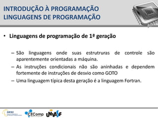 • Linguagens de programação de 1ª geração
– São linguagens onde suas estrutruras de controle são
aparentemente orientadas a máquina.
– As instruções condicionais não são aninhadas e dependem
fortemente de instruções de desvio como GOTO
– Uma linguagem típica desta geração é a linguagem Fortran.
INTRODUÇÃO À PROGRAMAÇÃO
LINGUAGENS DE PROGRAMAÇÃO
 