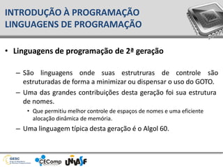 • Linguagens de programação de 2ª geração
– São linguagens onde suas estrutruras de controle são
estruturadas de forma a minimizar ou dispensar o uso do GOTO.
– Uma das grandes contribuições desta geração foi sua estrutura
de nomes.
• Que permitiu melhor controle de espaços de nomes e uma eficiente
alocação dinâmica de memória.
– Uma linguagem típica desta geração é o Algol 60.
INTRODUÇÃO À PROGRAMAÇÃO
LINGUAGENS DE PROGRAMAÇÃO
 
