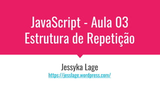 JavaScript - Aula 03
Estrutura de Repetição
Jessyka Lage
https://jesslage.wordpress.com/
 
