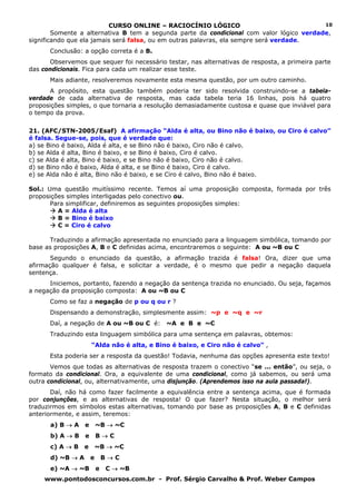 CURSO ONLINE – RACIOCÍNIO LÓGICO                                10
        Somente a alternativa B tem a segunda parte da condicional com valor lógico verdade,
significando que ela jamais será falsa, ou em outras palavras, ela sempre será verdade.
      Conclusão: a opção correta é a B.
      Observemos que sequer foi necessário testar, nas alternativas de resposta, a primeira parte
das condicionais. Fica para cada um realizar esse teste.
      Mais adiante, resolveremos novamente esta mesma questão, por um outro caminho.
      A propósito, esta questão também poderia ter sido resolvida construindo-se a tabela-
verdade de cada alternativa de resposta, mas cada tabela teria 16 linhas, pois há quatro
proposições simples, o que tornaria a resolução demasiadamente custosa e quase que inviável para
o tempo da prova.


21. (AFC/STN-2005/Esaf) A afirmação “Alda é alta, ou Bino não é baixo, ou Ciro é calvo”
é falsa. Segue-se, pois, que é verdade que:
a) se Bino é baixo, Alda é alta, e se Bino não é baixo, Ciro não é calvo.
b) se Alda é alta, Bino é baixo, e se Bino é baixo, Ciro é calvo.
c) se Alda é alta, Bino é baixo, e se Bino não é baixo, Ciro não é calvo.
d) se Bino não é baixo, Alda é alta, e se Bino é baixo, Ciro é calvo.
e) se Alda não é alta, Bino não é baixo, e se Ciro é calvo, Bino não é baixo.

Sol.: Uma questão muitíssimo recente. Temos aí uma proposição composta, formada por três
proposições simples interligadas pelo conectivo ou.
       Para simplificar, definiremos as seguintes proposições simples:
         A = Alda é alta
         B = Bino é baixo
         C = Ciro é calvo

      Traduzindo a afirmação apresentada no enunciado para a linguagem simbólica, tomando por
base as proposições A, B e C definidas acima, encontraremos o seguinte: A ou ~B ou C
       Segundo o enunciado da questão, a afirmação trazida é falsa! Ora, dizer que uma
afirmação qualquer é falsa, e solicitar a verdade, é o mesmo que pedir a negação daquela
sentença.
      Iniciemos, portanto, fazendo a negação da sentença trazida no enunciado. Ou seja, façamos
a negação da proposição composta: A ou ~B ou C
      Como se faz a negação de p ou q ou r ?
      Dispensando a demonstração, simplesmente assim: ~p e ~q e ~r
      Daí, a negação de A ou ~B ou C é:      ~A e B e ~C
      Traduzindo esta linguagem simbólica para uma sentença em palavras, obtemos:
                      “Alda não é alta, e Bino é baixo, e Ciro não é calvo” ,
      Esta poderia ser a resposta da questão! Todavia, nenhuma das opções apresenta este texto!
       Vemos que todas as alternativas de resposta trazem o conectivo “se ... então”, ou seja, o
formato da condicional. Ora, a equivalente de uma condicional, como já sabemos, ou será uma
outra condicional, ou, alternativamente, uma disjunção. (Aprendemos isso na aula passada!).
       Daí, não há como fazer facilmente a equivalência entre a sentença acima, que é formada
por conjunções, e as alternativas de resposta! O que fazer? Nesta situação, o melhor será
traduzirmos em símbolos estas alternativas, tomando por base as proposições A, B e C definidas
anteriormente, e assim, teremos:
      a) B → A    e       ~B → ~C
      b) A → B    e       B→C
      c) A → B    e       ~B → ~C
      d) ~B → A       e       B→C
      e) ~A → ~B          e   C → ~B
     www.pontodosconcursos.com.br - Prof. Sérgio Carvalho & Prof. Weber Campos
 