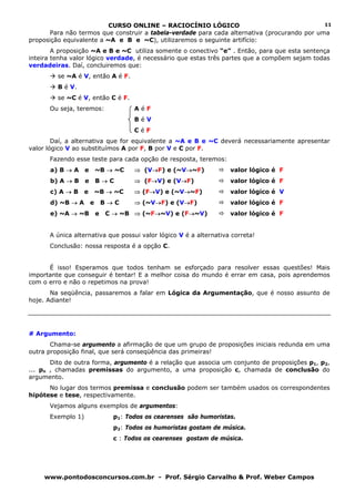 CURSO ONLINE – RACIOCÍNIO LÓGICO                                   11
      Para não termos que construir a tabela-verdade para cada alternativa (procurando por uma
proposição equivalente a ~A e B e ~C), utilizaremos o seguinte artifício:
        A proposição ~A e B e ~C utiliza somente o conectivo “e” . Então, para que esta sentença
inteira tenha valor lógico verdade, é necessário que estas três partes que a compõem sejam todas
verdadeiras. Daí, concluiremos que:
         se ~A é V, então A é F.
         B é V.
         se ~C é V, então C é F.
      Ou seja, teremos:                AéF
                                       BéV
                                       CéF
        Daí, a alternativa que for equivalente a ~A e B e ~C deverá necessariamente apresentar
valor lógico V ao substituímos A por F, B por V e C por F.
      Fazendo esse teste para cada opção de resposta, teremos:
      a) B → A     e       ~B → ~C     ⇒ (V→F) e (~V→~F)             valor lógico é F
      b) A → B     e       B→C         ⇒ (F→V) e (V→F)               valor lógico é F
      c) A → B     e       ~B → ~C     ⇒ (F→V) e (~V→~F)             valor lógico é V
      d) ~B → A        e       B→C     ⇒ (~V→F) e (V→F)              valor lógico é F
      e) ~A → ~B           e   C → ~B ⇒ (~F→~V) e (F→~V)             valor lógico é F


      A única alternativa que possui valor lógico V é a alternativa correta!
      Conclusão: nossa resposta é a opção C.


      É isso! Esperamos que todos tenham se esforçado para resolver essas questões! Mais
importante que conseguir é tentar! E a melhor coisa do mundo é errar em casa, pois aprendemos
com o erro e não o repetimos na prova!
       Na seqüência, passaremos a falar em Lógica da Argumentação, que é nosso assunto de
hoje. Adiante!




# Argumento:
       Chama-se argumento a afirmação de que um grupo de proposições iniciais redunda em uma
outra proposição final, que será conseqüência das primeiras!
       Dito de outra forma, argumento é a relação que associa um conjunto de proposições p1, p2,
... pn , chamadas premissas do argumento, a uma proposição c, chamada de conclusão do
argumento.
      No lugar dos termos premissa e conclusão podem ser também usados os correspondentes
hipótese e tese, respectivamente.
      Vejamos alguns exemplos de argumentos:
      Exemplo 1)                 p1: Todos os cearenses são humoristas.
                                 p2: Todos os humoristas gostam de música.
                                 c : Todos os cearenses gostam de música.




    www.pontodosconcursos.com.br - Prof. Sérgio Carvalho & Prof. Weber Campos
 