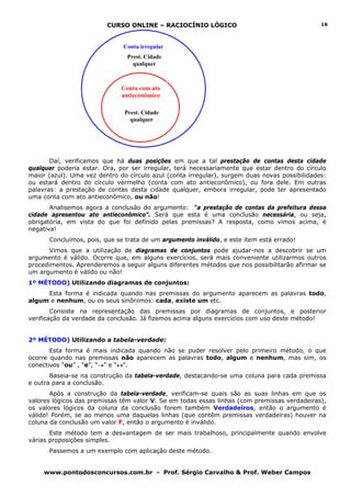 CURSO ONLINE – RACIOCÍNIO LÓGICO                                      16



                              Conta irregular
                                Prest. Cidade
                                  qualquer



                              Conta com ato
                              antieconômico

                               Prest. Cidade
                                 qualquer




       Daí, verificamos que há duas posições em que a tal prestação de contas desta cidade
qualquer poderia estar. Ora, por ser irregular, terá necessariamente que estar dentro do círculo
maior (azul). Uma vez dentro do círculo azul (conta irregular), surgem duas novas possibilidades:
ou estará dentro do círculo vermelho (conta com ato antieconômico), ou fora dele. Em outras
palavras: a prestação de contas desta cidade qualquer, embora irregular, pode ter apresentado
uma conta com ato antieconômico, ou não!
       Analisemos agora a conclusão do argumento: “a prestação de contas da prefeitura dessa
cidade apresentou ato antieconômico”. Será que esta é uma conclusão necessária, ou seja,
obrigatória, em vista do que foi definido pelas premissas? A resposta, como vimos acima, é
negativa!
      Concluímos, pois, que se trata de um argumento inválido, e este item está errado!
       Vimos que a utilização de diagramas de conjuntos pode ajudar-nos a descobrir se um
argumento é válido. Ocorre que, em alguns exercícios, será mais conveniente utilizarmos outros
procedimentos. Aprenderemos a seguir alguns diferentes métodos que nos possibilitarão afirmar se
um argumento é válido ou não!
1º MÉTODO) Utilizando diagramas de conjuntos:
     Esta forma é indicada quando nas premissas do argumento aparecem as palavras todo,
algum e nenhum, ou os seus sinônimos: cada, existe um etc.
        Consiste na representação das premissas por diagramas de conjuntos, e posterior
verificação da verdade da conclusão. Já fizemos acima alguns exercícios com uso deste método!


2º MÉTODO) Utilizando a tabela-verdade:
       Esta forma é mais indicada quando não se puder resolver pelo primeiro método, o que
ocorre quando nas premissas não aparecem as palavras todo, algum e nenhum, mas sim, os
conectivos “ou” , “e”, “→” e “↔”.
       Baseia-se na construção da tabela-verdade, destacando-se uma coluna para cada premissa
e outra para a conclusão.
       Após a construção da tabela-verdade, verificam-se quais são as suas linhas em que os
valores lógicos das premissas têm valor V. Se em todas essas linhas (com premissas verdadeiras),
os valores lógicos da coluna da conclusão forem também Verdadeiros, então o argumento é
válido! Porém, se ao menos uma daquelas linhas (que contêm premissas verdadeiras) houver na
coluna da conclusão um valor F, então o argumento é inválido.
       Este método tem a desvantagem de ser mais trabalhoso, principalmente quando envolve
várias proposições simples.
      Passemos a um exemplo com aplicação deste método.


     www.pontodosconcursos.com.br - Prof. Sérgio Carvalho & Prof. Weber Campos
 
