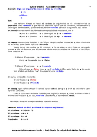 CURSO ONLINE – RACIOCÍNIO LÓGICO                                        18
Exemplo: Diga se o argumento abaixo é válido ou inválido:
                 p∨q
                 ~p___
                 q
Sol.:
        Este terceiro método de teste de validade de argumentos se dá considerando-se as
premissas como verdades e, por meio de operações lógicas com os conectivos, descobriremos o
valor lógico da conclusão, que deverá resultar em verdade, para que o argumento seja válido.
1º passo) Consideraremos as premissas como proposições verdadeiras, isto é:
                  para a 1ª premissa        o valor lógico de p ∨ q é verdade
                  para a 2ª premissa        o valor lógico de ~p   é verdade.


2º passo) Partimos para descobrir o valor lógico das proposições simples p e q, com a finalidade
de, após isso, obter o valor lógico da conclusão.
       Vamos iniciar pela análise da 2ª premissa, a fim de obter o valor lógico da proposição
simples p. (Se iniciássemos pela 1ª premissa não teríamos como obter de imediato o valor lógico
de p, e nem de q.)


         - Análise da 2ª premissa:     ~p é verdade
               Como ~p é verdade, logo p é falso.


         - Análise da 1ª premissa:     p ∨ q é verdade
               Sabendo que p é falso, e que p ∨ q é verdade, então o valor lógico de q, de acordo
         com a tabela verdade do “ou”, é necessariamente verdade.


Em suma, temos até o momento:
         O valor lógico de p é Falso
         O valor lógico de q é Verdade


3º passo) Agora vamos utilizar os valores lógicos obtidos para p e q a fim de encontrar o valor
lógico da Conclusão.
     Como a conclusão é formada somente pela proposição simples q, então a conclusão tem o
mesmo valor lógico de q, ou seja, verdade. Desta forma, o argumento é válido.


  Passemos a mais um exemplo utilizando o terceiro método.


Exemplo: Vamos verificar a validade do seguinte argumento:
1ª premissa:      A → (~B ∧ C)
2ª premissa:      ~A → B
3ª premissa:      D ∧ ~C_
Conclusão:        B → ~D




        www.pontodosconcursos.com.br - Prof. Sérgio Carvalho & Prof. Weber Campos
 