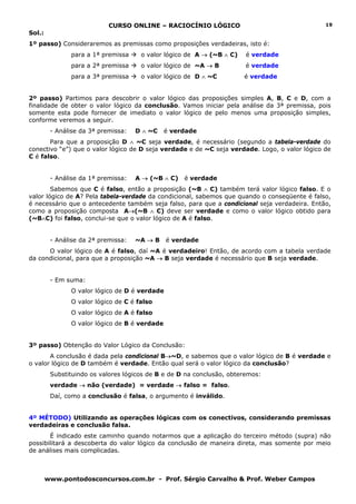 CURSO ONLINE – RACIOCÍNIO LÓGICO                                   19
Sol.:
1º passo) Consideraremos as premissas como proposições verdadeiras, isto é:
               para a 1ª premissa     o valor lógico de A → (~B ∧ C)    é verdade
               para a 2ª premissa     o valor lógico de ~A → B          é verdade
               para a 3ª premissa     o valor lógico de D ∧ ~C         é verdade


2º passo) Partimos para descobrir o valor lógico das proposições simples A, B, C e D, com a
finalidade de obter o valor lógico da conclusão. Vamos iniciar pela análise da 3ª premissa, pois
somente esta pode fornecer de imediato o valor lógico de pelo menos uma proposição simples,
conforme veremos a seguir.
         - Análise da 3ª premissa:   D ∧ ~C    é verdade
       Para que a proposição D ∧ ~C seja verdade, é necessário (segundo a tabela-verdade do
conectivo “e”) que o valor lógico de D seja verdade e de ~C seja verdade. Logo, o valor lógico de
C é falso.


         - Análise da 1ª premissa:   A → (~B ∧ C)   é verdade
        Sabemos que C é falso, então a proposição (~B ∧ C) também terá valor lógico falso. E o
valor lógico de A? Pela tabela-verdade da condicional, sabemos que quando o conseqüente é falso,
é necessário que o antecedente também seja falso, para que a condicional seja verdadeira. Então,
como a proposição composta A→(~B ∧ C) deve ser verdade e como o valor lógico obtido para
(~B∧C) foi falso, conclui-se que o valor lógico de A é falso.


         - Análise da 2ª premissa:   ~A → B    é verdade
      O valor lógico de A é falso, daí ~A é verdadeiro! Então, de acordo com a tabela verdade
da condicional, para que a proposição ~A → B seja verdade é necessário que B seja verdade.


         - Em suma:
               O valor lógico de D é verdade
               O valor lógico de C é falso
               O valor lógico de A é falso
               O valor lógico de B é verdade


3º passo) Obtenção do Valor Lógico da Conclusão:
       A conclusão é dada pela condicional B→~D, e sabemos que o valor lógico de B é verdade e
o valor lógico de D também é verdade. Então qual será o valor lógico da conclusão?
         Substituindo os valores lógicos de B e de D na conclusão, obteremos:
         verdade → não (verdade) = verdade → falso = falso.
         Daí, como a conclusão é falsa, o argumento é inválido.


4º MÉTODO) Utilizando as operações lógicas com os conectivos, considerando premissas
verdadeiras e conclusão falsa.
       É indicado este caminho quando notarmos que a aplicação do terceiro método (supra) não
possibilitará a descoberta do valor lógico da conclusão de maneira direta, mas somente por meio
de análises mais complicadas.



        www.pontodosconcursos.com.br - Prof. Sérgio Carvalho & Prof. Weber Campos
 