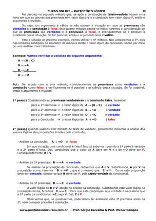 CURSO ONLINE – RACIOCÍNIO LÓGICO                                      20
       Foi descrito no segundo método que, se após a construção da tabela-verdade houver uma
linha em que as colunas das premissas têm valor lógico V e a conclusão tem valor lógico F, então o
argumento é inválido.
       Ou seja, um argumento é válido se não ocorrer a situação em que as premissas são
verdades e a conclusão é falsa. Este quarto método baseia-se nisso: faremos a consideração de
que as premissas são verdades e a conclusão é falsa, e averiguaremos se é possível a
existência dessa situação. Se for possível, então o argumento será inválido.
       Para a solução do próximo exemplo, vamos utilizar o 4º método. Não utilizaremos o 3º, pois
não teríamos condições de descobrir de maneira direta o valor lógico da conclusão, senão por meio
de uma análise mais trabalhosa.


Exemplo: Vamos verificar a validade do seguinte argumento:
   A → (B ∨ C)
   B → ~A
   D → ~C____
   A → ~D


Sol.: De acordo com o este método, consideraremos as premissas como verdades e a
conclusão como falsa, e verificaremos se é possível a existência dessa situação. Se for possível,
então o argumento é inválido.


1º passo) Considerando as premissas verdadeiras e a conclusão falsa, teremos:
             para a 1ª premissa     o valor lógico de A → (B ∨ C)    é verdade
             para a 2ª premissa     o valor lógico de B → ~A          é verdade
             para a 3ª premissa     o valor lógico de D → ~C         é verdade
             para a Conclusão       o valor lógico de A → ~D          é falso


2º passo) Quando usamos este método de teste de validade, geralmente iniciamos a análise dos
valores lógicos das proposições simples pela conclusão.


   - Análise da conclusão:   A → ~D     é falso
         Em que situação uma condicional é falsa? Isso já sabemos: quando a 1ª parte é verdade
   e a 2ª parte é falsa. Daí, concluímos que o valor de A deve ser V e o de ~D deve ser F.
   Conseqüentemente D é V.


   - Análise da 2ª premissa: B → ~A     é verdade
          Na análise da proposição da conclusão, obtivemos que A é V. Substituindo, A por V na
   proposição acima, teremos: B → ~V , que é o mesmo que: B → F . Como esta proposição
   deve ser verdade, conclui-se que B deve ser F, pela tabela-verdade da condicional.


   - Análise da 3ª premissa: D → ~C     é verdade
          O valor lógico de D é V, obtido na análise da conclusão. Substituindo este valor lógico na
   proposição acima, teremos: V → ~C . Para que esta proposição seja verdade é necessário que
   a 2ª parte da condicional, ~C, seja V. Daí, C é F.
          Observemos que, se quiséssemos, poderíamos ter analisado esta 3ª premissa antes da
   2ª, sem qualquer prejuízo à resolução.

     www.pontodosconcursos.com.br - Prof. Sérgio Carvalho & Prof. Weber Campos
 
