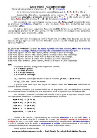 CURSO ONLINE – RACIOCÍNIO LÓGICO                                      21
   - Agora, só resta analisar a 1ª premissa: A → (B ∨ C) é verdade
            Até o momento, temos os seguintes valores lógicos: A é V, B é F, C é F e D é V .
           Substituindo estes valores na proposição acima, teremos: V → (F ∨ F) . Usando o
   conectivo da disjunção, a proposição simplifica-se para V → F , e isto resulta em um valor
   lógico Falso. Opa!!! A premissa A → (B ∨ C) deveria ser verdade!!!
      Este contradição nos valores lógicos ocorreu porque não foi possível, considerando todas
as premissas verdadeiras, chegarmos a uma conclusão falsa. Daí, concluímos que nosso
argumento é válido.
       Em outras: para que o argumento fosse dito inválido, teriam que se confirmar todos os
valores lógicos previstos no 1º passo acima. Em não se confirmando qualquer deles, concluímos
(como fizemos!) que o argumento é válido!


      Vamos aproveitar o ensejo para resolver novamente a questão 20 do dever de casa da aula
passada, só que agora de uma maneira diferente: usando o quarto método que acabamos de
aprender. Vejamos:


20. (Técnico MPU/2004-2/Esaf) Se Pedro é pintor ou Carlos é cantor, Mário não é médico
e Sílvio não é sociólogo. Dessa premissa pode-se corretamente concluir que:
a) se Pedro é pintor e Carlos não é cantor, Mário é médico ou Sílvio é sociólogo.
b) se Pedro é pintor e Carlos não é cantor, Mário é médico ou Sílvio não é sociólogo.
c) Se Pedro é pintor e Carlos é cantor, Mário é médico e Sílvio não é sociólogo.
d) se Pedro é pintor e Carlos é cantor, Mário é médico ou Sílvio é sociólogo.
e) se Pedro não é pintor ou Carlos é cantor, Mário não é médico e Sílvio é sociólogo.

Sol.:
         Iniciaremos definindo as seguintes proposições simples:
            P = Pedro é pintor
            C = Carlos é cantor
            M = Mário é médico
            S = Sílvio é sociólogo

         Daí, a sentença trazida pelo enunciado será a seguinte: (P ou C) → (~M e ~S).
         Até aqui, tudo bem? Vamos em frente!
      A questão quer saber qual das opções de resposta traz uma conclusão decorrente da
sentença do enunciado.
      Podemos considerar que estamos diante de um argumento com uma premissa e queremos
encontrar uma conclusão válida para este argumento, entre as apresentadas nas alternativas.
      Para resolver a questão é aconselhável também traduzir para a linguagem simbólica cada
uma das opções de resposta. Executando este procedimento, obtemos:
        a) (P e ~C) → (M ou S)
        b) (P e ~C) → (M ou ~S)
        c) (P e C)   → (M e ~S)
        d) (P e C)   → (M ou S)
        e) (~P ou C) → (~M e S)


        Usando o 4º método, consideraremos as premissas verdades e a conclusão falsa,            e
verificaremos se essa situação é possível de ocorrer. Se possível, então o argumento             é
inválido, ou seja, a conclusão não é conseqüência obrigatória das premissas. Se não é possível   a
ocorrência daquela situação, então o argumento é válido, conseqüentemente a conclusão            é
conseqüência obrigatória das premissas. E aí, achamos a alternativa correta.
         Vamos analisar as alternativas:
        www.pontodosconcursos.com.br - Prof. Sérgio Carvalho & Prof. Weber Campos
 