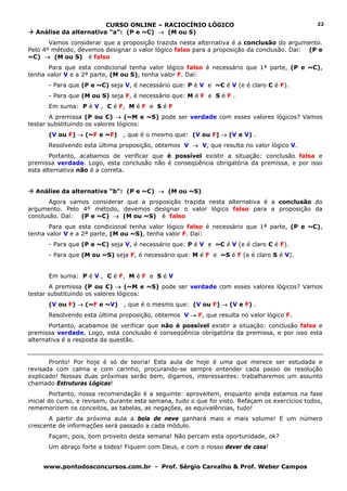 CURSO ONLINE – RACIOCÍNIO LÓGICO                                          22
  Análise da alternativa “a”: (P e ~C) → (M ou S)
       Vamos considerar que a proposição trazida nesta alternativa é a conclusão do argumento.
Pelo 4º método, devemos designar o valor lógico falso para a proposição da conclusão. Daí: (P e
~C) → (M ou S) é falso
       Para que esta condicional tenha valor lógico falso é necessário que 1ª parte, (P e ~C),
tenha valor V e a 2ª parte, (M ou S), tenha valor F. Daí:
       - Para que (P e ~C) seja V, é necessário que: P é V e ~C é V (e é claro C é F).
       - Para que (M ou S) seja F, é necessário que: M é F e S é F .
       Em suma: P é V , C é F, M é F e S é F
       A premissa (P ou C) → (~M e ~S) pode ser verdade com esses valores lógicos? Vamos
testar substituindo os valores lógicos:
       (V ou F) → (~F e ~F)     , que é o mesmo que: (V ou F) → (V e V) .
       Resolvendo esta última proposição, obtemos V → V, que resulta no valor lógico V.
        Portanto, acabamos de verificar que é possível existir a situação: conclusão falsa e
premissa verdade. Logo, esta conclusão não é conseqüência obrigatória da premissa, e por isso
esta alternativa não é a correta.


  Análise da alternativa “b”: (P e ~C) → (M ou ~S)
       Agora vamos considerar que a proposição trazida nesta alternativa é a conclusão do
argumento. Pelo 4º método, devemos designar o valor lógico falso para a proposição da
conclusão. Daí: (P e ~C) → (M ou ~S) é falso
       Para que esta condicional tenha valor lógico falso é necessário que 1ª parte, (P e ~C),
tenha valor V e a 2ª parte, (M ou ~S), tenha valor F. Daí:
       - Para que (P e ~C) seja V, é necessário que: P é V e ~C é V (e é claro C é F).
       - Para que (M ou ~S) seja F, é necessário que: M é F e ~S é F (e é claro S é V).


       Em suma: P é V , C é F, M é F e S é V
       A premissa (P ou C) → (~M e ~S) pode ser verdade com esses valores lógicos? Vamos
testar substituindo os valores lógicos:
       (V ou F) → (~F e ~V)     , que é o mesmo que: (V ou F) → (V e F) .
       Resolvendo esta última proposição, obtemos V → F, que resulta no valor lógico F.
       Portanto, acabamos de verificar que não é possível existir a situação: conclusão falsa e
premissa verdade. Logo, esta conclusão é conseqüência obrigatória da premissa, e por isso esta
alternativa é a resposta da questão.


       Pronto! Por hoje é só de teoria! Esta aula de hoje é uma que merece ser estudada e
revisada com calma e com carinho, procurando-se sempre entender cada passo de resolução
explicado! Nossas duas próximas serão bem, digamos, interessantes: trabalharemos um assunto
chamado Estruturas Lógicas!
         Portanto, nossa recomendação é a seguinte: aproveitem, enquanto ainda estamos na fase
inicial do curso, e revisem, durante esta semana, tudo o que foi visto. Refaçam os exercícios todos,
rememorizem os conceitos, as tabelas, as negações, as equivalências, tudo!
       A partir da próxima aula a bola de neve ganhará mais e mais volume! E um número
crescente de informações será passado a cada módulo.
       Façam, pois, bom proveito desta semana! Não percam esta oportunidade, ok?
       Um abraço forte a todos! Fiquem com Deus, e com o nosso dever de casa!


     www.pontodosconcursos.com.br - Prof. Sérgio Carvalho & Prof. Weber Campos
 