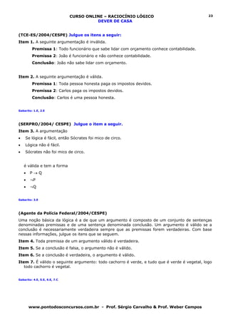 CURSO ONLINE – RACIOCÍNIO LÓGICO                               23
                                         DEVER DE CASA


(TCE-ES/2004/CESPE) Julgue os itens a seguir:
Item 1. A seguinte argumentação é inválida.
         Premissa 1: Todo funcionário que sabe lidar com orçamento conhece contabilidade.
         Premissa 2: João é funcionário e não conhece contabilidade.
         Conclusão: João não sabe lidar com orçamento.


Item 2. A seguinte argumentação é válida.
         Premissa 1: Toda pessoa honesta paga os impostos devidos.
         Premissa 2: Carlos paga os impostos devidos.
         Conclusão: Carlos é uma pessoa honesta.


Gabarito: 1.E, 2.E




(SERPRO/2004/ CESPE) Julgue o item a seguir.
Item 3. A argumentação
•   Se lógica é fácil, então Sócrates foi mico de circo.
•   Lógica não é fácil.
•   Sócrates não foi mico de circo.


    é válida e tem a forma
    •   P→Q
    •   ¬P
    •   ¬Q


Gabarito: 3.E




(Agente da Polícia Federal/2004/CESPE)
Uma noção básica da lógica é a de que um argumento é composto de um conjunto de sentenças
denominadas premissas e de uma sentença denominada conclusão. Um argumento é válido se a
conclusão é necessariamente verdadeira sempre que as premissas forem verdadeiras. Com base
nessas informações, julgue os itens que se seguem.
Item 4. Toda premissa de um argumento válido é verdadeira.
Item 5. Se a conclusão é falsa, o argumento não é válido.
Item 6. Se a conclusão é verdadeira, o argumento é válido.
Item 7. É válido o seguinte argumento: todo cachorro é verde, e tudo que é verde é vegetal, logo
   todo cachorro é vegetal.


Gabarito: 4.E, 5.E, 6.E, 7.C




        www.pontodosconcursos.com.br - Prof. Sérgio Carvalho & Prof. Weber Campos
 